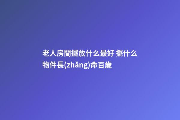 老人房間擺放什么最好 擺什么物件長(zhǎng)命百歲